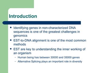 Introduction
 Identifying genes in non-characterized DNA
sequences is one of the greatest challenges in
genomics
 EST-to-DNA alignment is one of the most common
methods
 EST are key to understanding the inner working of
an organism
– Human being has between 30000 and 35000 genes
– Alternative Splicing plays an important role in diversity
 