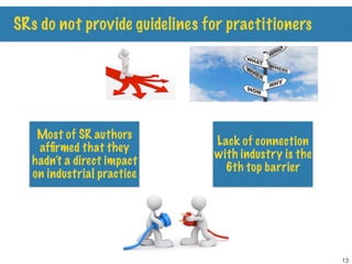SRs do not provide guidelines for practitioners
Most of SR authors
afﬁrmed that they
hadn’t a direct impact
on industrial practice
Lack of connection
with industry is the
6th top barrier
13
 