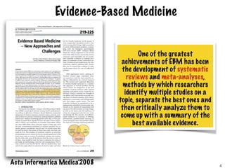 Evidence-Based Medicine
One of the greatest
achievements of EBM has been
the development of systematic
reviews and meta-analyses,
methods by which researchers
identify multiple studies on a
topic, separate the best ones and
then critically analyze them to
come up with a summary of the
best available evidence.
Acta Informatica Medica’2008 4
 
