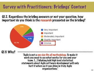 59
Q12. Regardless the brieﬁng answers or not your question, how
important do you think is the research presented on the brieﬁng?
Survey with Practitioners: Brieﬁngs’ Content
Q13. Why?
“Agile is not a one size ﬁts all methodology. To make it
work you need to see what works for you and your
team. [...] Making bold high level statistical
statements about Agile software development will only
hurt it where as it can shine in truly Agile
organizations.”
 