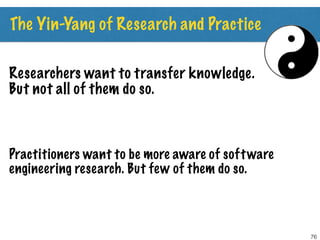The Yin-Yang of Research and Practice
76
Researchers want to transfer knowledge.
But not all of them do so.
Practitioners want to be more aware of software
engineering research. But few of them do so.
 