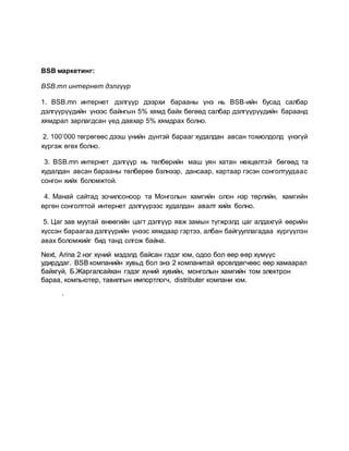 BSB маркетинг:
BSB.mn интернет дэлгүүр
1. BSB.mn интернет дэлгүүр дээрхи барааны үнэ нь BSB-ийн бусад салбар
дэлгүүрүүдийн үнээс байнгын 5% хямд байх бөгөөд салбар дэлгүүрүүдийн бараанд
хямдрал зарлагдсан үед давхар 5% хямдрах болно.
2. 100’000 төгрөгөөс дээш үнийн дүнтэй барааг худалдан авсан тохиолдолд үнэгүй
хүргэж өгөх болно.
3. BSB.mn интернет дэлгүүр нь төлбөрийн маш уян хатан нөхцөлтэй бөгөөд та
худалдан авсан барааны төлбөрөө бэлнээр, дансаар, картаар гэсэн сонголтуудаас
сонгон хийх боломжтой.
4. Манай сайтад зочилсоноор та Монголын хамгийн олон нэр төрлийн, хамгийн
өргөн сонголттой интернет дэлгүүрээс худалдан авалт хийх болно.
5. Цаг зав муутай өнөөгийн цагт дэлгүүр явж замын түгжрэлд цаг алдахгүй өөрийн
хүссэн бараагаа дэлгүүрийн үнээс хямдаар гэртээ, албан байгууллагадаа хүргүүлэн
авах боломжийг бид танд олгож байна.
Next, Arina 2 нэг хүний мэдэлд байсан гэдэг юм, одоо бол өөр өөр хүмүүс
удирддаг. BSB компанийн хувьд бол энэ 2 компанитай өрсөлдөгчөөс өөр хамаарал
байхгүй, Б.Жаргалсайхан гэдэг хүний хувийн, монголын хамгийн том электрон
бараа, компьютер, тавилгын импортлогч, distributer компани юм.
.
 