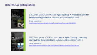 Referências bibliográficas
GREGORY, Janet. CRISPIN, Lisa. Agile Testing: A Practical Guide for
Testers and Agile Teams. Indiana: Addison-Wesley, 2009.
Onde encontrar:
https://www.amazon.com.br/Agile-Testing-Practical-Guide-Testers/dp/0321534468
GREGORY, Janet. CRISPIN, Lisa. More Agile Testing: Learning
journeys for the whole team. Indiana: Addison-Wesley, 2014.
Onde encontrar:
https://www.amazon.com/More-Agile-Testing-Addison-Wesley-Signature/dp/0321967054
 