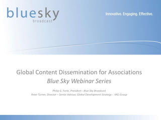 Global Content Dissemination for Associations
          Blue Sky Webinar Series
                        Philip G. Forte, President - Blue Sky Broadcast
     Peter Turner, Director – Senior Advisor, Global Development Strategy - MCI Group
 