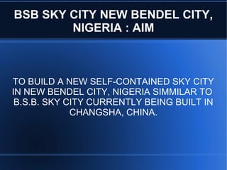BSB SKY CITY NEW BENDEL CITY,
        NIGERIA : AIM



TO BUILD A NEW SELF-CONTAINED SKY CITY
IN NEW BENDEL CITY, NIGERIA SIMMILAR TO
 B.S.B. SKY CITY CURRENTLY BEING BUILT IN
             CHANGSHA, CHINA.
 