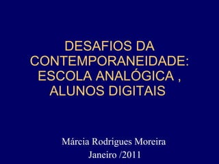 DESAFIOS DA CONTEMPORANEIDADE: ESCOLA ANALÓGICA , ALUNOS DIGITAIS  Márcia Rodrigues Moreira  Janeiro /2011 