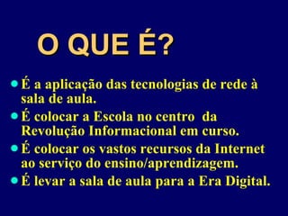 O QUE É? É a aplicação das tecnologias de rede à sala de aula. É colocar a Escola no centro  da Revolução Informacional em curso. É colocar os vastos recursos da Internet ao serviço do ensino/aprendizagem. É levar a sala de aula para a Era Digital. 