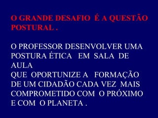O GRANDE DESAFIO  É A QUESTÃO  POSTURAL .  O PROFESSOR DESENVOLVER UMA  POSTURA ÉTICA  EM  SALA  DE AULA  QUE  OPORTUNIZE A  FORMAÇÃO  DE UM CIDADÃO CADA VEZ  MAIS  COMPROMETIDO COM  O PRÓXIMO E COM  O PLANETA .  