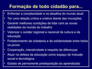 Formação de todo cidadão para... Enfrentar a complexidade e os desafios do mundo atual Ter uma relação crítica e criativa diante das inovações  G arantir melhores condições de lidar com as novas realidades do mundo do trabalho Valorizar o caráter regional e nacional da cultura e da educação Fortalecimento da cidadania e da solidariedade entre todos os povos Cooperação, interatividade e respeito às diferenças Atuar na defesa da educação como espaço de inclusão social e tecnológica. Estado de permanente predisposição ao aprendizado 