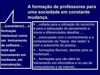 A formação de professores para uma sociedade em constante mudança. ...voltada para a utilização do raciocínio e para a adequação do pensamento a novos e diferenciados desafios .... ... preocupada com o conhecimento e a compreensão da "lógica  das redes" e com a autonomia da pessoa... ... formações flexíveis, abertas para as mudanças... ... formações que vão além do treinamento em informática e no uso de computadores e da internet... ... (considerar)... a formação intelectual como um  treinamento de software ... mais que treinamento em hardware, em manutenção..  