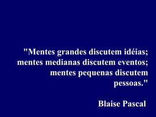 "Mentes grandes discutem idéias; mentes medianas discutem eventos; mentes pequenas discutem pessoas." Blaise Pascal  