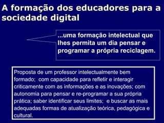 A formação dos educadores para a sociedade digital Proposta de um professor intelectualmente bem formado;  com capacidade para refletir e interagir criticamente com as informações e as inovações; com autonomia para pensar e re-programar a sua própria prática; saber identificar seus limites;  e buscar as mais adequadas formas de atualização teórica, pedagógica e cultural. ...uma formação intelectual que lhes permita um dia pensar e programar a própria reciclagem. 