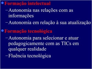 Formação intelectual   Autonomia nas relações com as informações Autonomia em relação à sua atualização  Formação tecnológica Autonomia para selecionar e atuar pedagogicamente com as TICs em qualquer realidade  Fluência tecnológica 