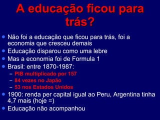 A educação ficou para trás? Não foi a educação que ficou para trás, foi a economia que cresceu demais Educação disparou como uma lebre Mas a economia foi de Formula 1 Brasil: entre 1870-1987:  PIB multiplicado por 157  84 vezes no Japão 53 nos Estados Unidos 1900: renda per capital igual ao Peru, Argentina tinha 4,7 mais (hoje =) Educação não acompanhou 