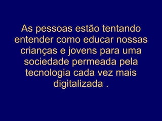 As pessoas estão tentando entender como educar nossas crianças e jovens para uma sociedade permeada pela tecnologia cada vez mais digitalizada . 