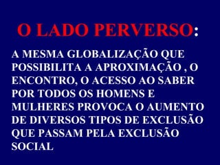O LADO PERVERSO : A MESMA GLOBALIZAÇÃO QUE POSSIBILITA A APROXIMAÇÃO , O ENCONTRO, O ACESSO AO SABER POR TODOS OS HOMENS E MULHERES PROVOCA O AUMENTO DE DIVERSOS TIPOS DE EXCLUSÃO QUE PASSAM PELA EXCLUSÃO SOCIAL 