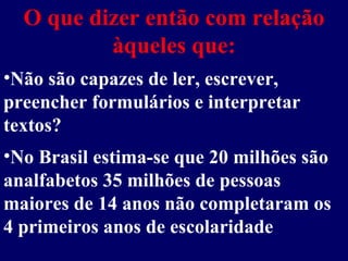 O que dizer então com relação àqueles que: No Brasil estima-se que 20 milhões são analfabetos 35 milhões de pessoas maiores de 14 anos não completaram os 4 primeiros anos de escolaridade Não são capazes de ler, escrever, preencher formulários e interpretar textos? 