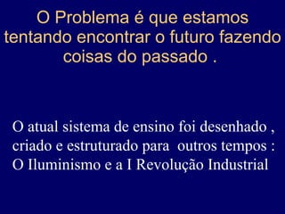 O Problema é que estamos tentando encontrar o futuro fazendo coisas do passado .  O atual sistema de ensino foi desenhado , criado e estruturado para  outros tempos :  O Iluminismo e a I Revolução Industrial 