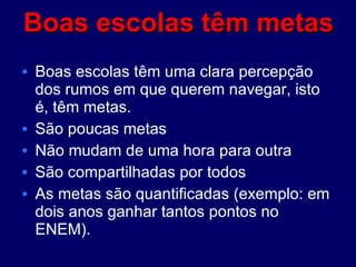 Boas escolas têm metas Boas escolas têm uma clara percepção dos rumos em que querem navegar, isto é, têm metas.  São poucas metas Não mudam de uma hora para outra São compartilhadas por todos As metas são quantificadas (exemplo: em dois anos ganhar tantos pontos no ENEM).  