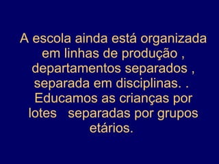 A escola ainda está organizada em linhas de produção , departamentos separados , separada em disciplinas. .  Educamos as crianças por lotes  separadas por grupos etários.  