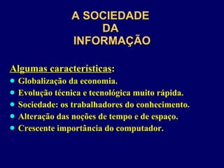 A SOCIEDADE  DA  INFORMAÇÃO Algumas características : Globalização da economia. Evolução técnica e tecnológica muito rápida. Sociedade: os trabalhadores do conhecimento. Alteração das noções de tempo e de espaço. Crescente importância do computador. 