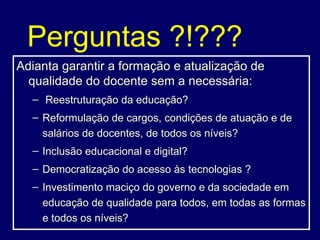Perguntas ?!??? Adianta garantir a formação e atualização de qualidade do docente sem a necessária: Reestruturação da educação? Reformulação de cargos, condições de atuação e de salários de docentes, de todos os níveis? Inclusão educacional e digital? Democratização do acesso às tecnologias ? Investimento maciço do governo e da sociedade em educação de qualidade para todos, em todas as formas e todos os níveis? 