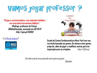 “O jogo é uma brincadeira, mas sabendo trabalhar,
       vira uma ótima ferramenta didática”.
          (Rodrigo, professor de Física).
      OGloboEducação, acessado em 05/10/11
              http://goo.gl/dfdOA)

E no Rio de Janeiro ?
                                                    Escola de Ensino Fundamental em Nova York tem seu
                                                    currículo baseado em games. Os alunos criam games
                                                    próprios, além de jogar e modificar outros para ter
                                                    inspiração para as criações.         http://q2l.org/


                         Em toda a parte só se aprende com quem se gosta...
                                                                              (Goethe)
 