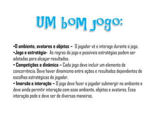 •O ambiente, avatares e objetos – O jogador vê e interage durante o jogo.
•Jogo e estratégia- As regras do jogo e possíveis estratégias podem ser
adotadas para alcaçar resultados.
• Competições e dinâmica – Cada jogo deve incluir um elemento de
concorrência. Deve haver dinamismo entre ações e resultados dependentes de
escolhas estratégicas do jogador.
• Imersão e interação – O jogo deve fazer o jogador submergir no ambiente e
deve ainda permitir interação com esse ambiente, objetos e avatares. Essa
interação pode e deve ser de diversas maneiras.
 