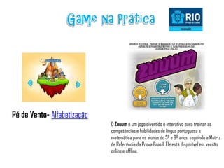 Pé de Vento- Alfabetização
                             O Zuuum é um jogo divertido e interativo para treinar as
                             competências e habilidades de língua portuguesa e
                             matemática para os alunos do 5º e 9º anos, seguindo a Matriz
                             de Referência da Prova Brasil. Ele está disponível em versão
                             online e offline.
 