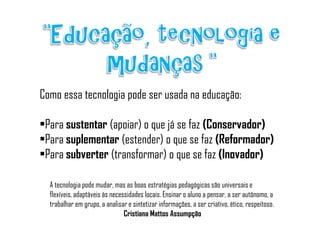Como essa tecnologia pode ser usada na educação:

•Para sustentar (apoiar) o que já se faz (Conservador)
•Para suplementar (estender) o que se faz (Reformador)
•Para subverter (transformar) o que se faz (Inovador)

  A tecnologia pode mudar, mas as boas estratégias pedagógicas são universais e
  flexíveis, adaptáveis às necessidades locais. Ensinar o aluno a pensar, a ser autônomo, a
  trabalhar em grupo, a analisar e sintetizar informações, a ser criativo, ético, respeitoso.
                                Cristiana Mattos Assumpção
 