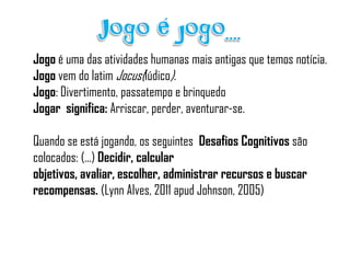 Jogo é uma das atividades humanas mais antigas que temos notícia.
Jogo vem do latim Jocus(lúdico).
Jogo: Divertimento, passatempo e brinquedo
Jogar significa: Arriscar, perder, aventurar-se.

Quando se está jogando, os seguintes Desafios Cognitivos são
colocados: (...) Decidir, calcular
objetivos, avaliar, escolher, administrar recursos e buscar
recompensas. (Lynn Alves, 2011 apud Johnson, 2005)
 