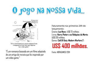 Faturamento nas primeiras 24h do
                                                lançamento:
                                                Cinema: Lua Nova : US$ 73 milhões.
                                                Livros: Harry Potter e as Relíquias da Morte:
                                                US$ 220 milhões.
                                                Games: Call Of Duty: Modern Warfare 2 :

                                                US$ 400 milhões.
“É um romance baseado em um filme adaptado      Fonte: ABRAGAMES/2011
de um artigo de revista que foi inspirado por
um vídeo game.”
 