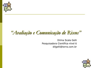 “Avaliação e Comunicação de Riscos”
                            Dilma Scala Gelli
               Pesquisadora Científica nível 6
                        dilgelli@terra.com.br
 