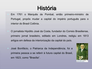 HistóriaEm 1761 o Marquês de Pombal, então primeiro-ministro de Portugal, propôs mudar a capital do império português para o interior do Brasil Colônia. 