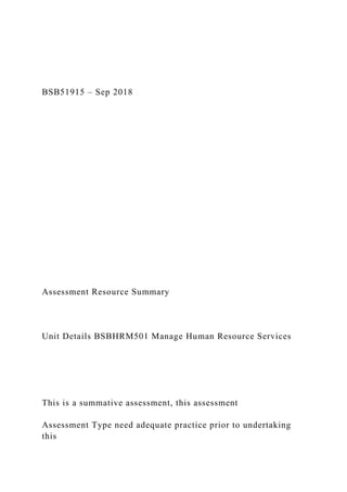 BSB51915 – Sep 2018
Assessment Resource Summary
Unit Details BSBHRM501 Manage Human Resource Services
This is a summative assessment, this assessment
Assessment Type need adequate practice prior to undertaking
this
 
