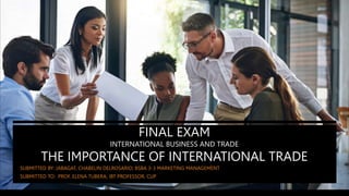 FINAL EXAM
INTERNATIONAL BUSINESS AND TRADE
THE IMPORTANCE OF INTERNATIONAL TRADE
SUBMITTED BY: JABAGAT, CHABELIN DELROSARIO; BSBA 3-3 MARKETING MANAGEMENT
SUBMITTED TO: PROF. ELENA TUBERA; IBT PROFESSOR, CUP
 