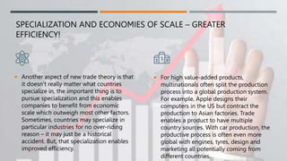 SPECIALIZATION AND ECONOMIES OF SCALE – GREATER
EFFICIENCY!
 Another aspect of new trade theory is that
it doesn’t really matter what countries
specialize in, the important thing is to
pursue specialization and this enables
companies to benefit from economic
scale which outweigh most other factors.
Sometimes, countries may specialize in
particular industries for no over-riding
reason – it may just be a historical
accident. But, that specialization enables
improved efficiency.
 For high value-added products,
multinationals often split the production
process into a global production system.
For example, Apple designs their
computers in the US but contract the
production to Asian factories. Trade
enables a product to have multiple
country sources. With car production, the
productive process is often even more
global with engines, tyres, design and
marketing all potentially coming from
different countries.
 