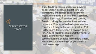  Trade tends to conjure images of physical
goods import bananas, export cars. But,
increasingly the service sector economy
means more trade is of invisibles – services,
such as insurance, IT services and banking.
Even in making this website, It sometimes
outsource IT services to developers in other
countries. It may be for jobs as small as $50.
Furthermore, It may export a revision guide
for £7.49 to countries all around the world. A
global economy with modern
communications enables many micro trades,
which wouldn’t have been as possible in a
pre-internet age.
SERVICE SECTOR
TRADE
 