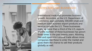 GROWS JOBS AND BUSINESSES!
International trade also promotes business
growth. According to the U.S. Department of
Commerce, approximately 300,000 small and
medium sized business export products and
services outside the U.S. These businesses
make up more than a third of the U.S. exports
and the number of these businesses has grown
three times in the past twenty years. Allowing
free and open international trade allows more
companies like these to enter the market and
gives them the chance to sell their products
globally as well.
 