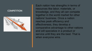 COMPETITION
Each nation has strengths in terms of
resources like labor, materials, or
knowledge, and they all can compete
together in the world market for other
nations’ business. Once a nation
reaches peak efficiency and
effectiveness, they develop a
comparative advantage to other nations
and will specialize in a product or
service until they are the best. That is
when everyone wins.
 