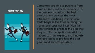 COMPETITION
Consumers are able to purchase from
more options, and sellers compete for
the business by making the best
products and services the most
efficiently. Prohibiting international
trade keeps sellers from entering the
market and does not incentivize the
other nations to produce the best that
they can. The competition is vital for
nations to grow, expand, and innovate
their processes to produce the best
goods and services possible.
 