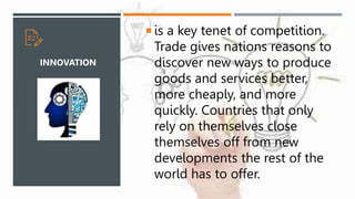  is a key tenet of competition.
Trade gives nations reasons to
discover new ways to produce
goods and services better,
more cheaply, and more
quickly. Countries that only
rely on themselves close
themselves off from new
developments the rest of the
world has to offer.
INNOVATION
 