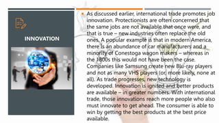  As discussed earlier, international trade promotes job
innovation. Protectionists are often concerned that
the same jobs are not available that once were, and
that is true – new industries often replace the old
ones. A popular example is that in modern America,
there is an abundance of car manufacturers and a
minority of Conestoga wagon makers – whereas in
the 1800s this would not have been the case.
Companies like Samsung create new Blu-ray players
and not as many VHS players (or, more likely, none at
all). As trade progresses, new technology is
developed. Innovation is ignited and better products
are available – in greater numbers. With international
trade, those innovations reach more people who also
must innovate to get ahead. The consumer is able to
win by getting the best products at the best price
available.
INNOVATION
 