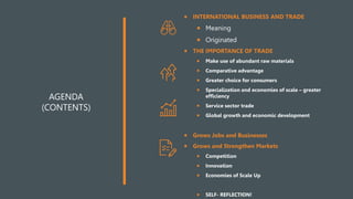 AGENDA
(CONTENTS)
 INTERNATIONAL BUSINESS AND TRADE
 Meaning
 Originated
 THE IMPORTANCE OF TRADE
 Make use of abundant raw materials
 Comparative advantage
 Greater choice for consumers
 Specialization and economies of scale – greater
efficiency
 Service sector trade
 Global growth and economic development
 Grows Jobs and Businesses
 Grows and Strengthen Markets
 Competition
 Innovation
 Economies of Scale Up
 SELF- REFLECTION!
 