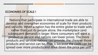 ECONOMIES OF SCALE !
Nations that participate in international trade are able to
develop and strengthen economies of scale for their products
and services. When a nation has the entire globe to trade with,
rather than just its people alone, the marketplace (and
subsequent demand) is larger. More consumers will want a
product or service and nations can lower prices. The more
products and services nations can provide, the cheaper those
products and service can be. That is because the costs can be
spread over more products and drive down the price per unit.
 