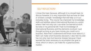 SELF REFLECTION!
I chose the topic because, although it is a broad topic to
discuss however, it is very important that we have an idea
or at least a simple knowledge that will help us in our
everyday living. This course has improved my knowledge,
skills and abilities about International Business to a point
where I feel not only can I use what I’ve learned at work
but also in my personal life I had no knowledge of
International Business and the elements involved. I just
thought as long as you have money you could run a
business. Now that I understand and know more about it, I
feel I can make smart business decisions. I also feel my skill
has not only risen but become sharper because I have
learned the tools necessary to accomplish the goal in
mind, which in return, can make for a great business
market.
 