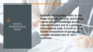  International business refers to the
trade of goods, services, technology,
capital and/or knowledge across
national borders and at a global or
transnational scale. It involves cross-
border transactions of goods and
services between two or more
countries.
WHAT IS
INTERNATIONAL
TRADE?
 
