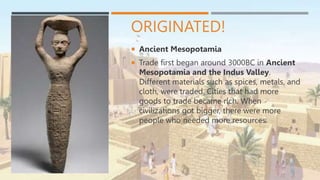 ORIGINATED!
 Ancient Mesopotamia
 Trade first began around 3000BC in Ancient
Mesopotamia and the Indus Valley.
Different materials such as spices, metals, and
cloth, were traded. Cities that had more
goods to trade became rich. When
civilizations got bigger, there were more
people who needed more resources.
 