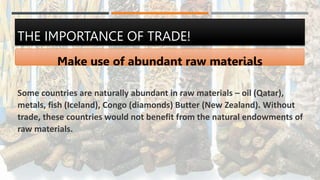 THE IMPORTANCE OF TRADE!
Make use of abundant raw materials
Some countries are naturally abundant in raw materials – oil (Qatar),
metals, fish (Iceland), Congo (diamonds) Butter (New Zealand). Without
trade, these countries would not benefit from the natural endowments of
raw materials.
 
