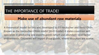 THE IMPORTANCE OF TRADE!
Make use of abundant raw materials
A theoretical model for this was developed by Eli Heckscher and Bertil Ohlin.
Known as the Heckscher–Ohlin model (H–O model) it states countries will
specialize in producing and exports goods which use abundant local factor
endowments. Countries will import those goods, where resources are scarce.
 
